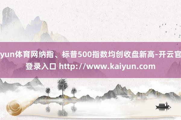 开yun体育网纳指、标普500指数均创收盘新高-开云官网登录入口 http://www.kaiyun.com