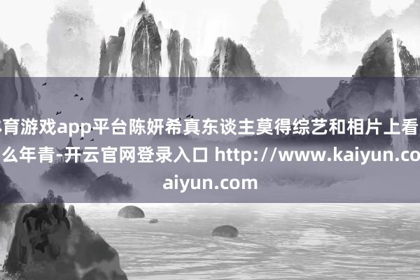 体育游戏app平台陈妍希真东谈主莫得综艺和相片上看着那么年青-开云官网登录入口 http://www.kaiyun.com