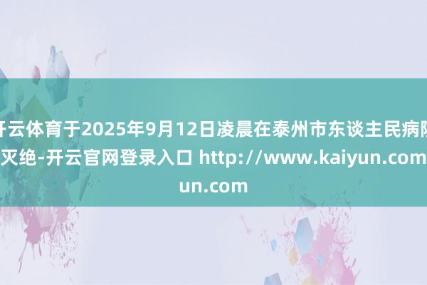 开云体育于2025年9月12日凌晨在泰州市东谈主民病院灭绝-开云官网登录入口 http://www.kaiyun.com