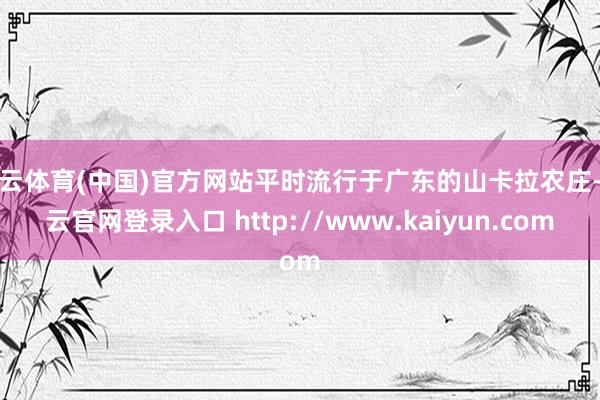 开云体育(中国)官方网站平时流行于广东的山卡拉农庄-开云官网登录入口 http://www.kaiyun.com
