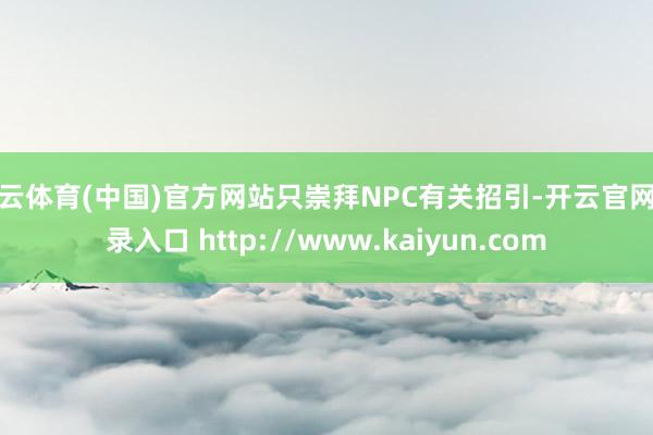 开云体育(中国)官方网站只崇拜NPC有关招引-开云官网登录入口 http://www.kaiyun.com