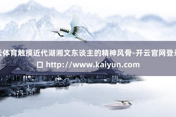 开云体育触摸近代湖湘文东谈主的精神风骨-开云官网登录入口 http://www.kaiyun.com